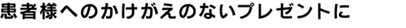 患者様へのかけがえのないプレゼントに