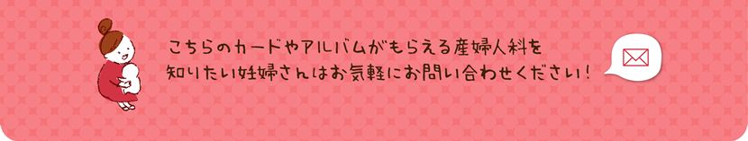 こちらのカードやアルバムがもらえる産婦人科を知りたい妊婦さんはお気軽にお問合せください。