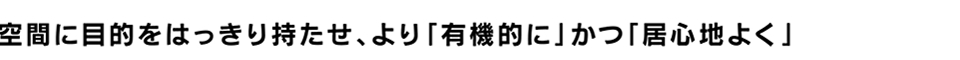 空間に目的をはっきり持たせ、より「有機的に」かつ「居心地よく」